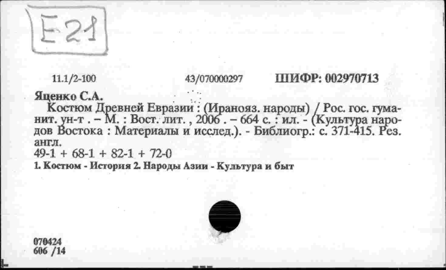 ﻿11.1/2-100	43/070000297 ШИФР: 002970713
Яценко С.А.
Костюм Древней Евразии : (Иранояз. народы) / Рос. гос. гума-нит. ун-т . - М. : Вост. лит., 2006 . - 664 с. : ил. - (Культура народов Востока : Материалы и исслед.). - Библиогр.: с. 371-415. Рез. англ.
49-1 + 68-1 + 82-1 + 72-0
L Костюм - История 2. Народы Азии - Культура и быт
070424
606 /14